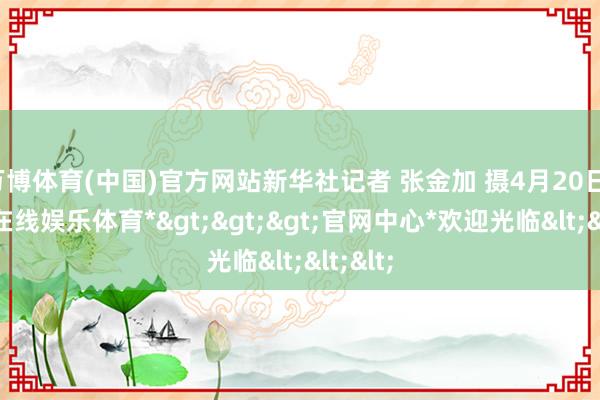 万博体育(中国)官方网站新华社记者 张金加 摄4月20日-*万博在线娱乐体育*>>>官网中心*欢迎光临<<<