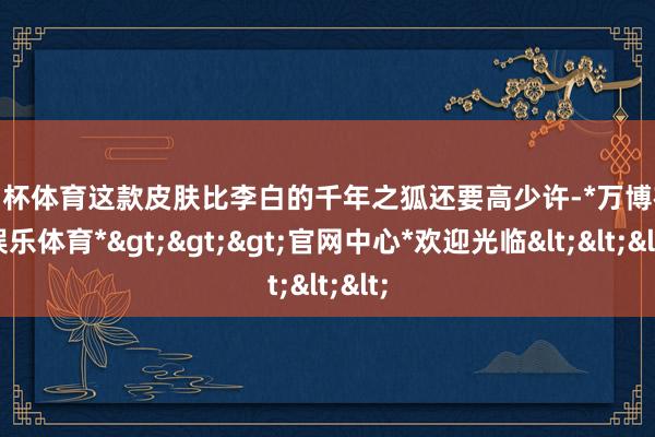 欧洲杯体育这款皮肤比李白的千年之狐还要高少许-*万博在线娱乐体育*>>>官网中心*欢迎光临<<<