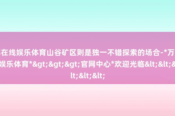 万博在线娱乐体育山谷矿区则是独一不错探索的场合-*万博在线娱乐体育*>>>官网中心*欢迎光临<<<