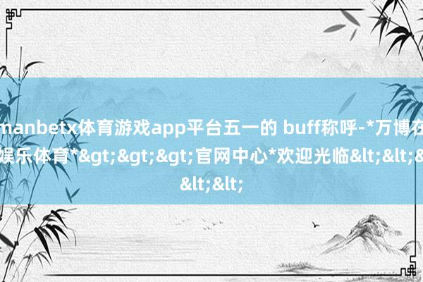 manbetx体育游戏app平台五一的 buff称呼-*万博在线娱乐体育*>>>官网中心*欢迎光临<<<