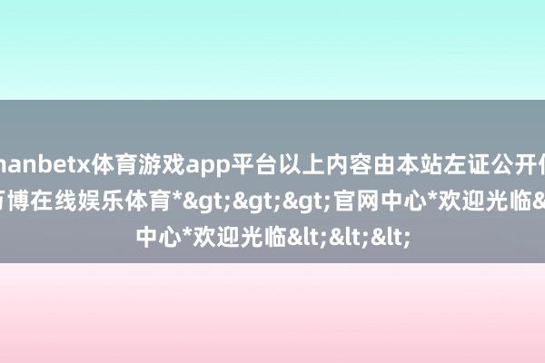 manbetx体育游戏app平台以上内容由本站左证公开信息整理-*万博在线娱乐体育*>>>官网中心*欢迎光临<<<