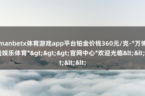 manbetx体育游戏app平台铂金价钱360元/克-*万博在线娱乐体育*>>>官网中心*欢迎光临<<<