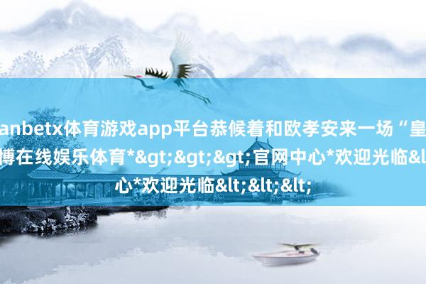 manbetx体育游戏app平台恭候着和欧孝安来一场“皇城PK”-*万博在线娱乐体育*>>>官网中心*欢迎光临<<<