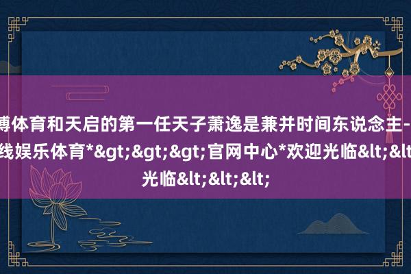 万博体育和天启的第一任天子萧逸是兼并时间东说念主-*万博在线娱乐体育*>>>官网中心*欢迎光临<<<