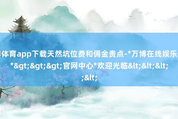 万博体育app下载天然坑位费和佣金贵点-*万博在线娱乐体育*>>>官网中心*欢迎光临<<<