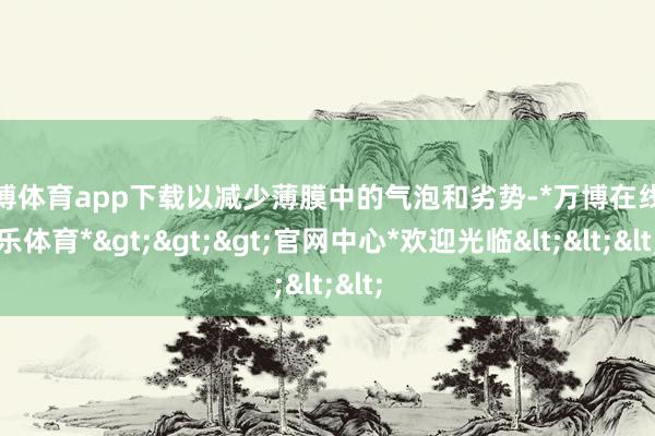 万博体育app下载以减少薄膜中的气泡和劣势-*万博在线娱乐体育*>>>官网中心*欢迎光临<<<