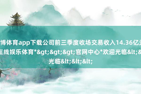 万博体育app下载公司前三季度收场交易收入14.36亿元-*万博在线娱乐体育*>>>官网中心*欢迎光临<<<