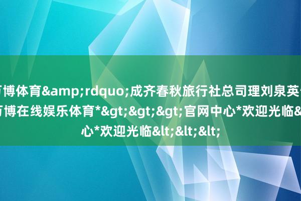 万博体育&rdquo;成齐春秋旅行社总司理刘泉英告诉记者-*万博在线娱乐体育*>>>官网中心*欢迎光临<<<