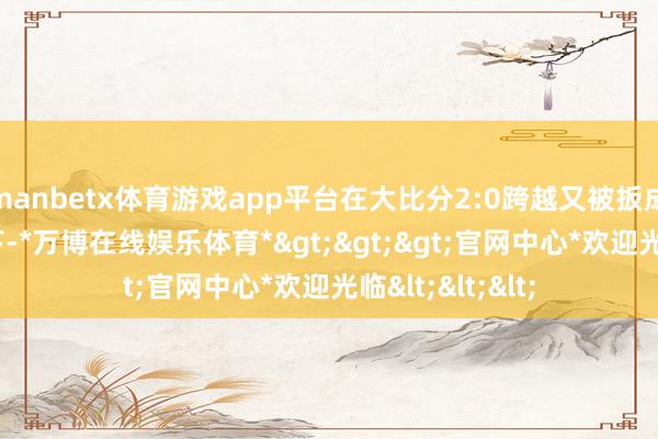 manbetx体育游戏app平台在大比分2:0跨越又被扳成2:2平的情况下-*万博在线娱乐体育*>>>官网中心*欢迎光临<<<