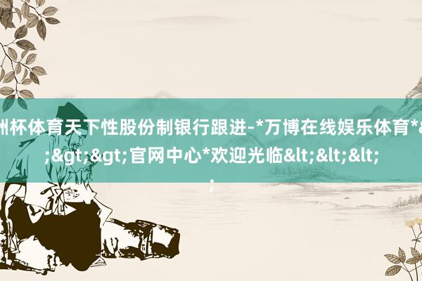 欧洲杯体育天下性股份制银行跟进-*万博在线娱乐体育*>>>官网中心*欢迎光临<<<