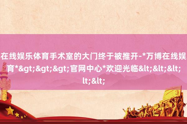 万博在线娱乐体育手术室的大门终于被推开-*万博在线娱乐体育*>>>官网中心*欢迎光临<<<