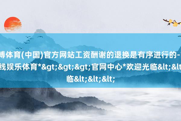 万博体育(中国)官方网站工资酬谢的退换是有序进行的-*万博在线娱乐体育*>>>官网中心*欢迎光临<<<