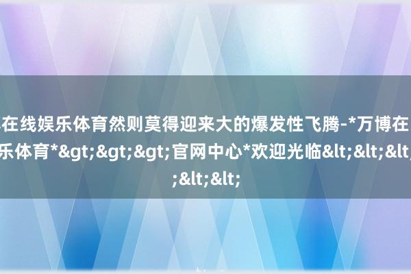 万博在线娱乐体育然则莫得迎来大的爆发性飞腾-*万博在线娱乐体育*>>>官网中心*欢迎光临<<<