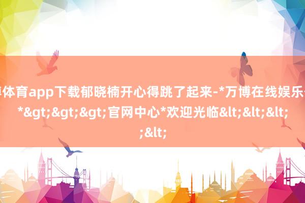 万博体育app下载郁晓楠开心得跳了起来-*万博在线娱乐体育*>>>官网中心*欢迎光临<<<