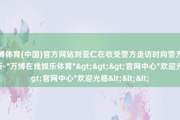 万博体育(中国)官方网站刘亚仁在收受警方走访时向警方守密了着实的住所-*万博在线娱乐体育*>>>官网中心*欢迎光临<<<