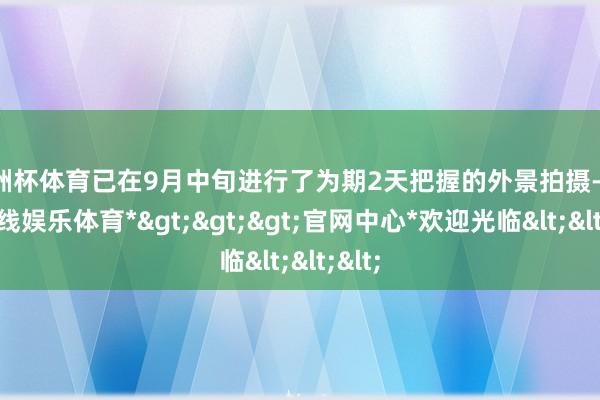 欧洲杯体育已在9月中旬进行了为期2天把握的外景拍摄-*万博在线娱乐体育*>>>官网中心*欢迎光临<<<