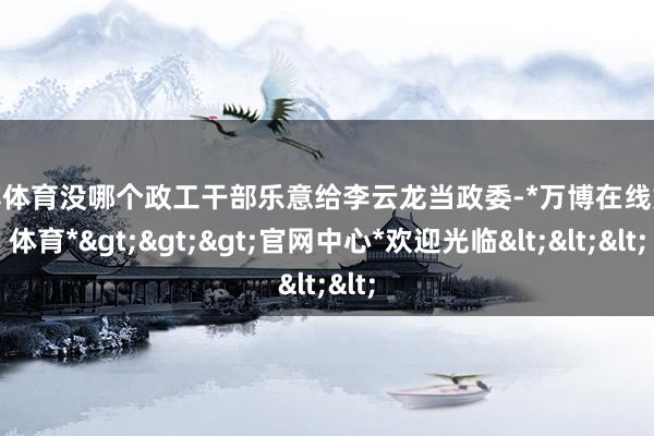 万博体育没哪个政工干部乐意给李云龙当政委-*万博在线娱乐体育*>>>官网中心*欢迎光临<<<