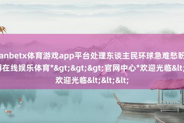 manbetx体育游戏app平台处理东谈主民环球急难愁盼问题-*万博在线娱乐体育*>>>官网中心*欢迎光临<<<