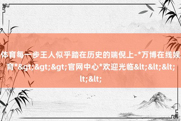 万博体育每一步王人似乎踏在历史的端倪上-*万博在线娱乐体育*>>>官网中心*欢迎光临<<<