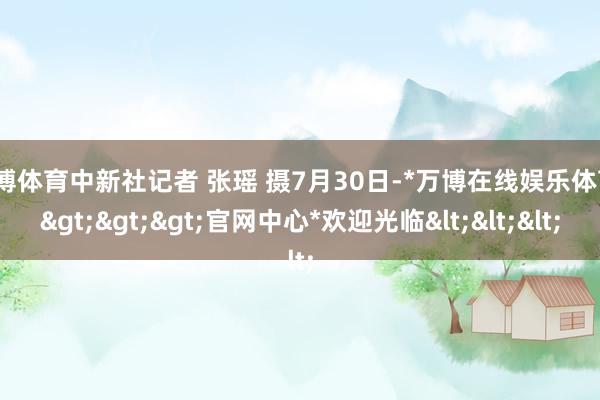 万博体育中新社记者 张瑶 摄7月30日-*万博在线娱乐体育*>>>官网中心*欢迎光临<<<