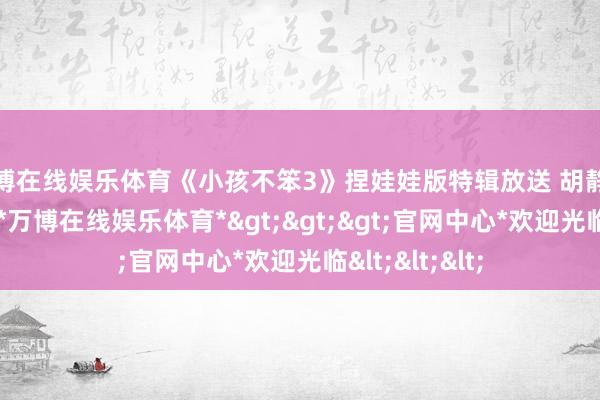 万博在线娱乐体育《小孩不笨3》捏娃娃版特辑放送 胡静解析虎妈情愫-*万博在线娱乐体育*>>>官网中心*欢迎光临<<<