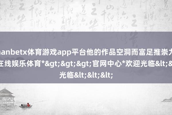 manbetx体育游戏app平台他的作品空洞而富足推崇力-*万博在线娱乐体育*>>>官网中心*欢迎光临<<<