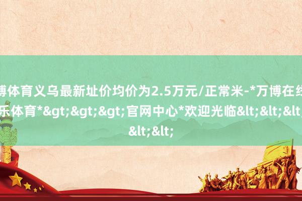 万博体育义乌最新址价均价为2.5万元/正常米-*万博在线娱乐体育*>>>官网中心*欢迎光临<<<