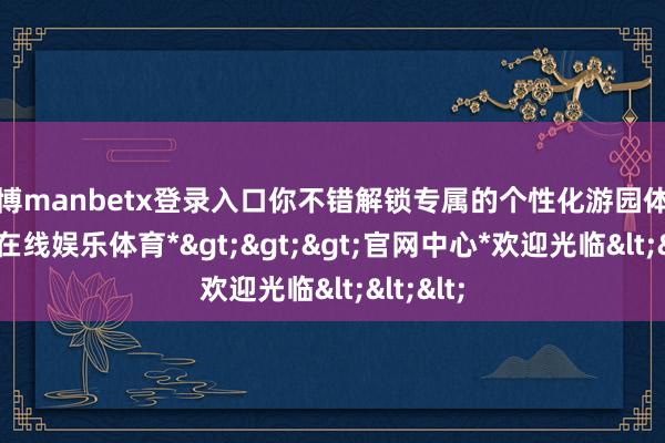 万博manbetx登录入口你不错解锁专属的个性化游园体验-*万博在线娱乐体育*>>>官网中心*欢迎光临<<<