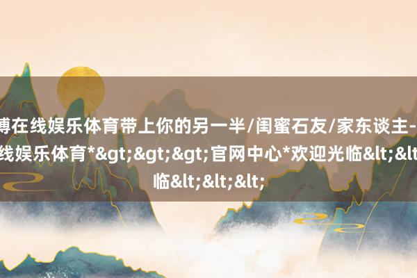 万博在线娱乐体育带上你的另一半/闺蜜石友/家东谈主-*万博在线娱乐体育*>>>官网中心*欢迎光临<<<