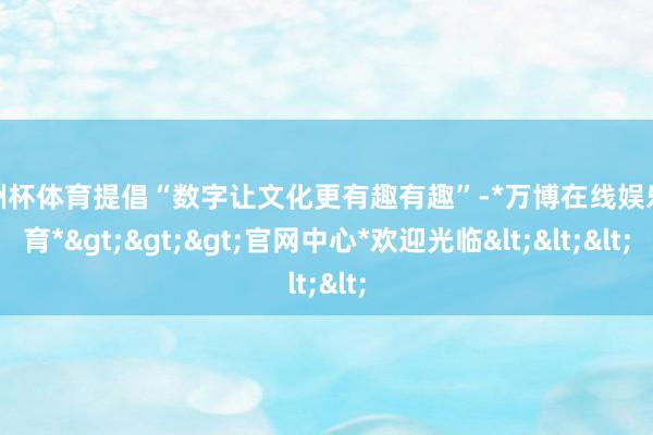 欧洲杯体育提倡“数字让文化更有趣有趣”-*万博在线娱乐体育*>>>官网中心*欢迎光临<<<