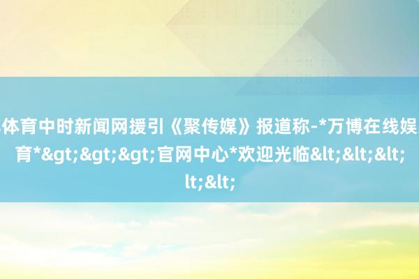 万博体育中时新闻网援引《聚传媒》报道称-*万博在线娱乐体育*>>>官网中心*欢迎光临<<<