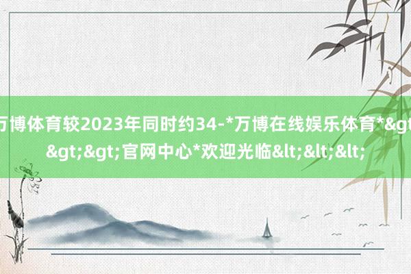 万博体育较2023年同时约34-*万博在线娱乐体育*>>>官网中心*欢迎光临<<<