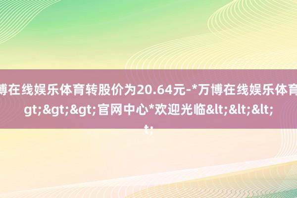 万博在线娱乐体育转股价为20.64元-*万博在线娱乐体育*>>>官网中心*欢迎光临<<<