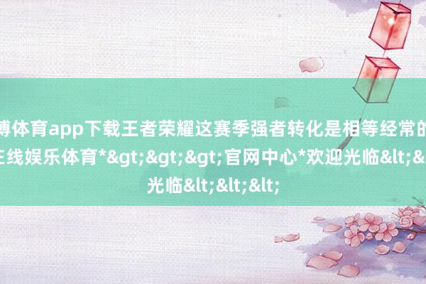 万博体育app下载王者荣耀这赛季强者转化是相等经常的-*万博在线娱乐体育*>>>官网中心*欢迎光临<<<