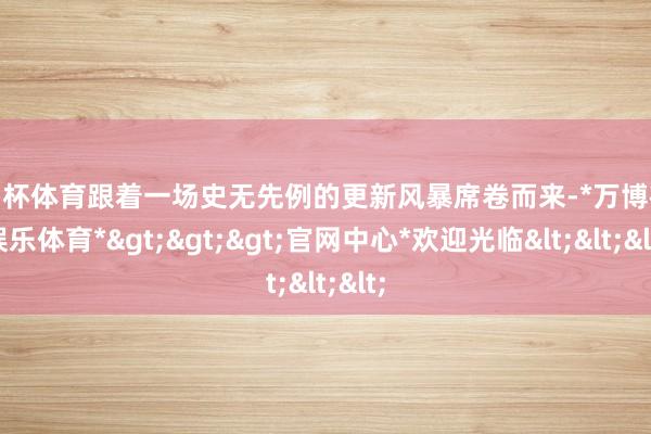 欧洲杯体育跟着一场史无先例的更新风暴席卷而来-*万博在线娱乐体育*>>>官网中心*欢迎光临<<<