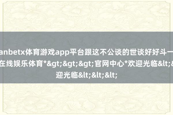 manbetx体育游戏app平台跟这不公谈的世谈好好斗一斗-*万博在线娱乐体育*>>>官网中心*欢迎光临<<<