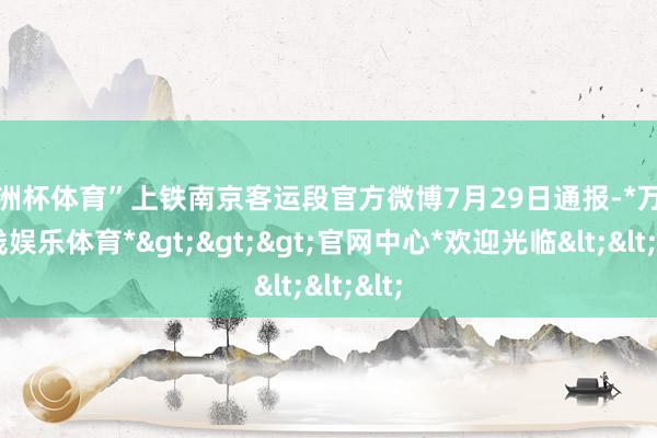 欧洲杯体育”上铁南京客运段官方微博7月29日通报-*万博在线娱乐体育*>>>官网中心*欢迎光临<<<