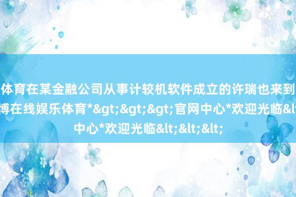 万博体育在某金融公司从事计较机软件成立的许瑞也来到开幕现场-*万博在线娱乐体育*>>>官网中心*欢迎光临<<<