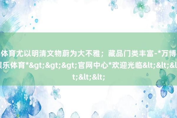 万博体育尤以明清文物蔚为大不雅；藏品门类丰富-*万博在线娱乐体育*>>>官网中心*欢迎光临<<<