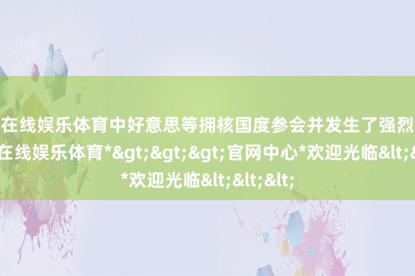 万博在线娱乐体育中好意思等拥核国度参会并发生了强烈争执-*万博在线娱乐体育*>>>官网中心*欢迎光临<<<