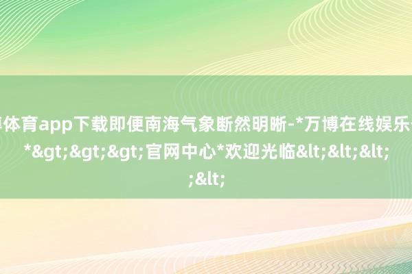 万博体育app下载即便南海气象断然明晰-*万博在线娱乐体育*>>>官网中心*欢迎光临<<<