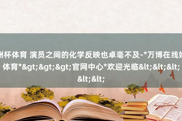 欧洲杯体育 演员之间的化学反映也卓毫不及-*万博在线娱乐体育*>>>官网中心*欢迎光临<<<