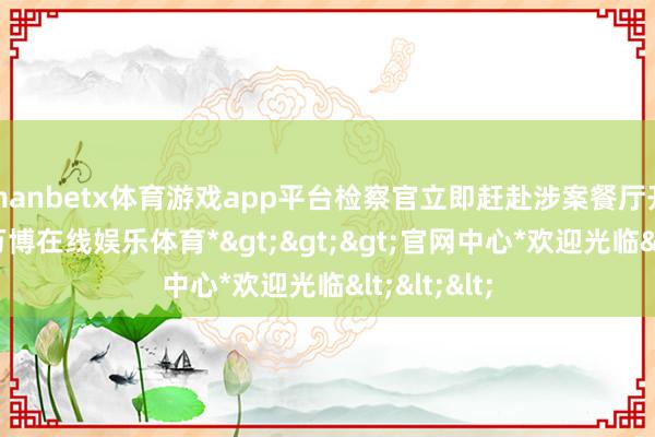 manbetx体育游戏app平台检察官立即赶赴涉案餐厅开展探员-*万博在线娱乐体育*>>>官网中心*欢迎光临<<<