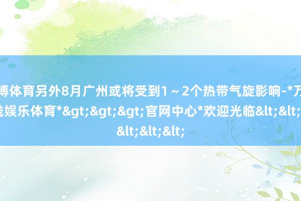 万博体育另外8月广州或将受到1～2个热带气旋影响-*万博在线娱乐体育*>>>官网中心*欢迎光临<<<