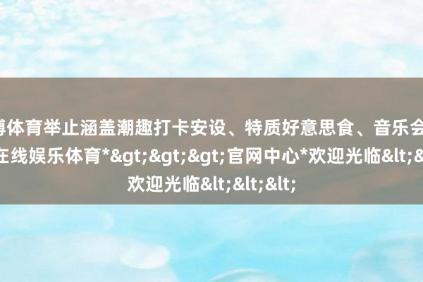 万博体育举止涵盖潮趣打卡安设、特质好意思食、音乐会等-*万博在线娱乐体育*>>>官网中心*欢迎光临<<<