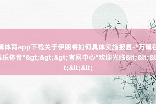 万博体育app下载关于伊朗将如何具体实施报复-*万博在线娱乐体育*>>>官网中心*欢迎光临<<<