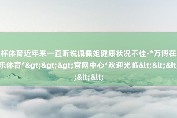 欧洲杯体育近年来一直听说佩佩姐健康状况不佳-*万博在线娱乐体育*>>>官网中心*欢迎光临<<<