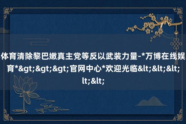 万博体育清除黎巴嫩真主党等反以武装力量-*万博在线娱乐体育*>>>官网中心*欢迎光临<<<