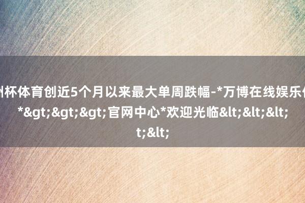 欧洲杯体育创近5个月以来最大单周跌幅-*万博在线娱乐体育*>>>官网中心*欢迎光临<<<