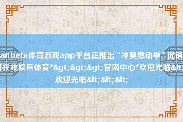 manbetx体育游戏app平台正推出“冲奥燃动季”促销活动-*万博在线娱乐体育*>>>官网中心*欢迎光临<<<